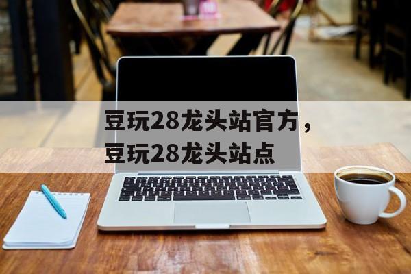 豆玩28龙头站官方，豆玩28龙头站点