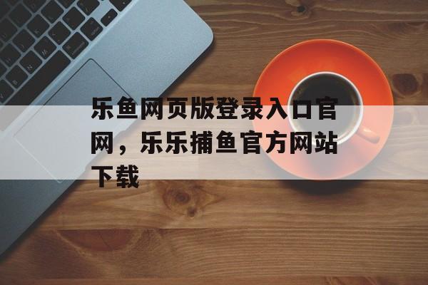 乐鱼网页版登录入口官网，乐乐捕鱼官方网站下载