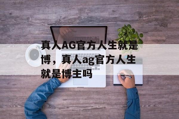 真人AG官方人生就是博，真人ag官方人生就是博主吗