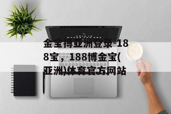 金宝搏亚洲登录-188宝，188博金宝(亚洲)体育官方网站